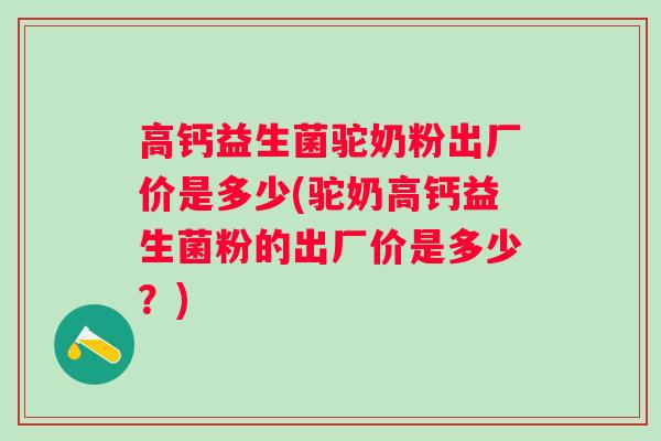 高钙益生菌驼奶粉出厂价是多少(驼奶高钙益生菌粉的出厂价是多少？)