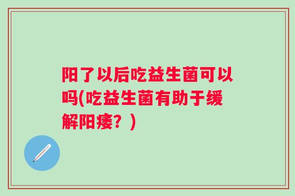 阳了以后吃益生菌可以吗(吃益生菌有助于缓解？)