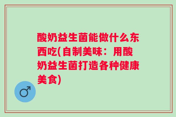 酸奶益生菌能做什么东西吃(自制美味：用酸奶益生菌打造各种健康美食)