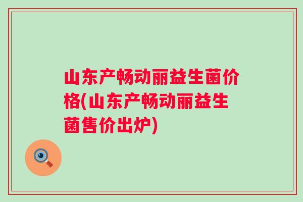 山东产畅动丽益生菌价格(山东产畅动丽益生菌售价出炉)