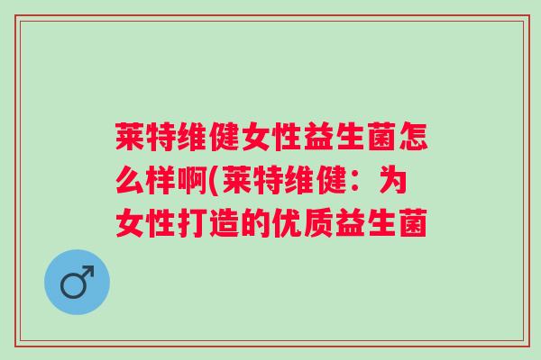 莱特维健女性益生菌怎么样啊(莱特维健：为女性打造的优质益生菌