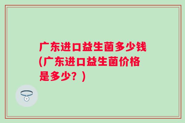 广东进口益生菌多少钱(广东进口益生菌价格是多少？)
