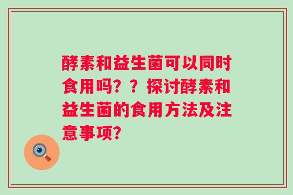 酵素和益生菌可以同时食用吗？？探讨酵素和益生菌的食用方法及注意事项？