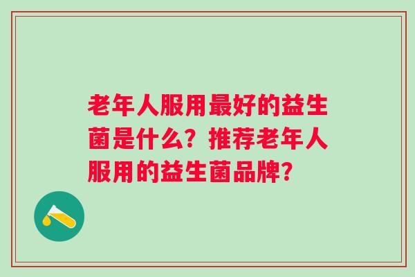老年人服用好的益生菌是什么？推荐老年人服用的益生菌品牌？