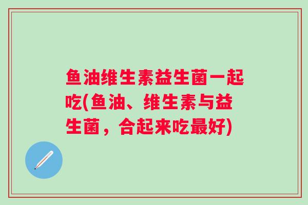 鱼油维生素益生菌一起吃(鱼油、维生素与益生菌，合起来吃好)