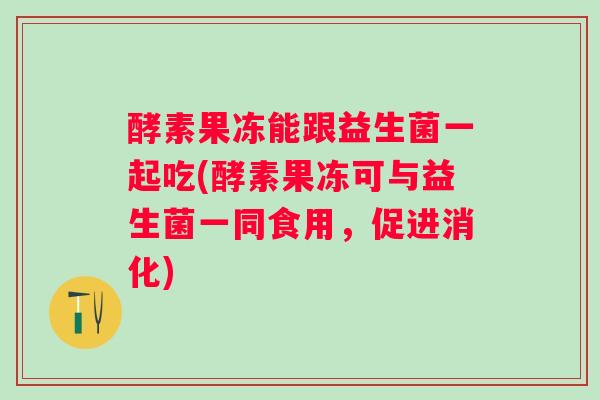 酵素果冻能跟益生菌一起吃(酵素果冻可与益生菌一同食用，促进消化)