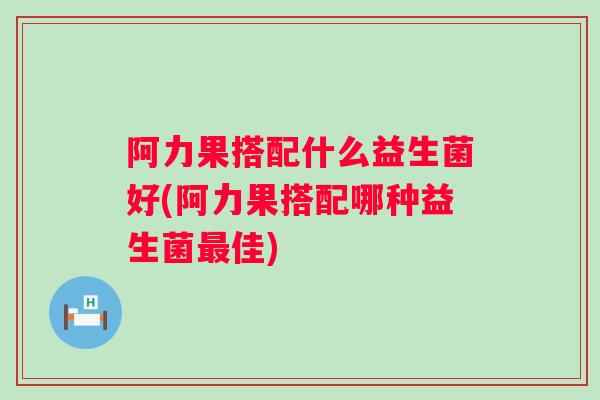 阿力果搭配什么益生菌好(阿力果搭配哪种益生菌佳)