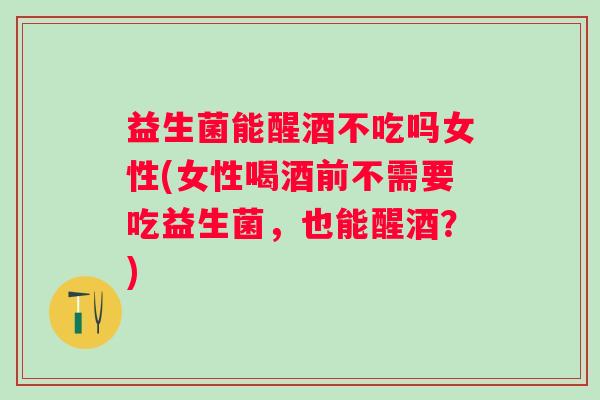 益生菌能醒酒不吃吗女性(女性喝酒前不需要吃益生菌，也能醒酒？)