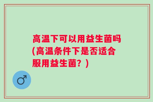 高温下可以用益生菌吗(高温条件下是否适合服用益生菌?) 高温下可以用益生菌吗(高温条件下是否适合服用益生菌?)