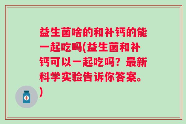 益生菌啥的和补钙的能一起吃吗(益生菌和补钙可以一起吃吗?新科学实验告诉你答案。) 益生菌啥的和补钙的能一起吃吗(益生菌和补钙可以一起吃吗?新科学实验告诉你答案。)