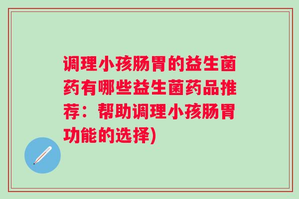 调理小孩肠胃的益生菌药有哪些益生菌药品推荐:帮助调理小孩肠胃功能的选择) 调理小孩肠胃的益生菌药有哪些益生菌药品推荐:帮助调理小孩肠胃功能的选择)