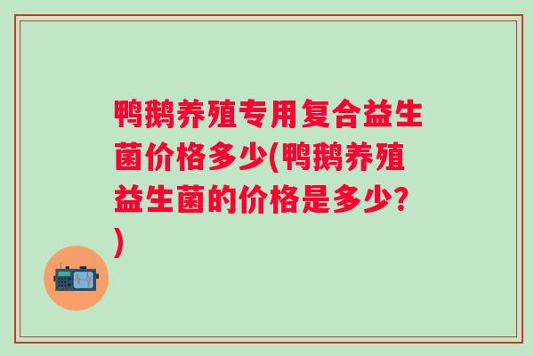 鸭鹅养殖专用复合益生菌价格多少(鸭鹅养殖益生菌的价格是多少？)