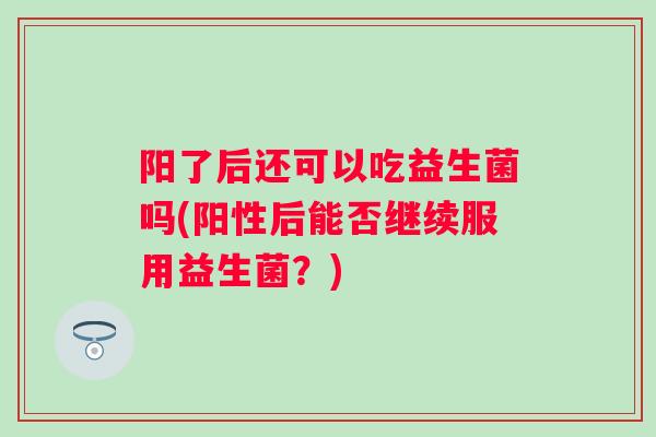 阳了后还可以吃益生菌吗(阳性后能否继续服用益生菌?) 阳了后还可以吃益生菌吗(阳性后能否继续服用益生菌?)
