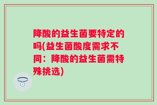 降酸的益生菌要特定的吗(益生菌酸度需求不同:降酸的益生菌需特殊挑选) 降酸的益生菌要特定的吗(益生菌酸度需求不同:降酸的益生菌需特殊挑选)