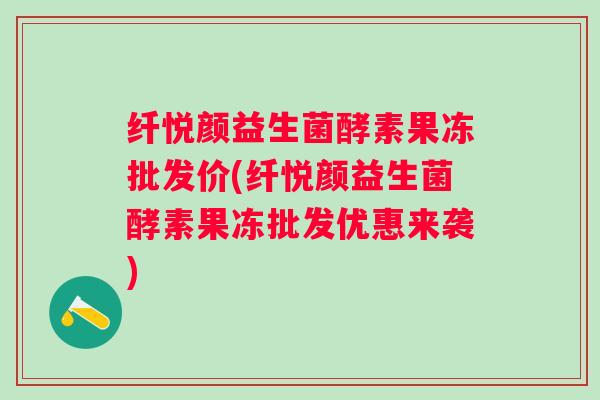 纤悦颜益生菌酵素果冻批发价(纤悦颜益生菌酵素果冻批发优惠来袭) 纤悦颜益生菌酵素果冻批发价(纤悦颜益生菌酵素果冻批发优惠来袭)
