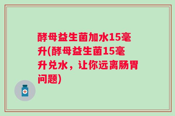 酵母益生菌加水15毫升(酵母益生菌15毫升兑水,让你远离肠胃问题) 酵母益生菌加水15毫升(酵母益生菌15毫升兑水,让你远离肠胃问题)