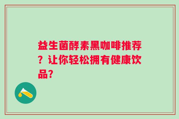 益生菌酵素黑咖啡推荐?让你轻松拥有健康饮品? 益生菌酵素黑咖啡推荐?让你轻松拥有健康饮品?