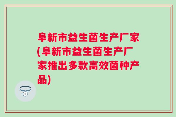 阜新市益生菌生产厂家(阜新市益生菌生产厂家推出多款高效菌种产品)