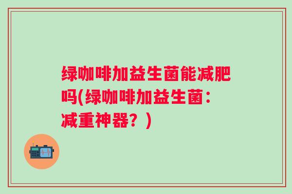 绿咖啡加益生菌能吗(绿咖啡加益生菌:减重神器?) 绿咖啡加益生菌能吗(绿咖啡加益生菌:减重神器?)