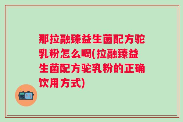 那拉融臻益生菌配方驼乳粉怎么喝(拉融臻益生菌配方驼乳粉的正确饮用方式) 那拉融臻益生菌配方驼乳粉怎么喝(拉融臻益生菌配方驼乳粉的正确饮用方式)
