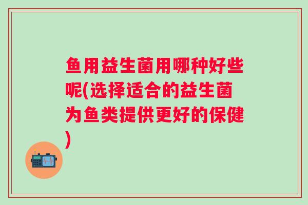 鱼用益生菌用哪种好些呢(选择适合的益生菌为鱼类提供更好的保健) 鱼用益生菌用哪种好些呢(选择适合的益生菌为鱼类提供更好的保健)