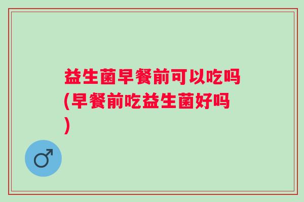 益生菌早餐前可以吃吗(早餐前吃益生菌好吗)