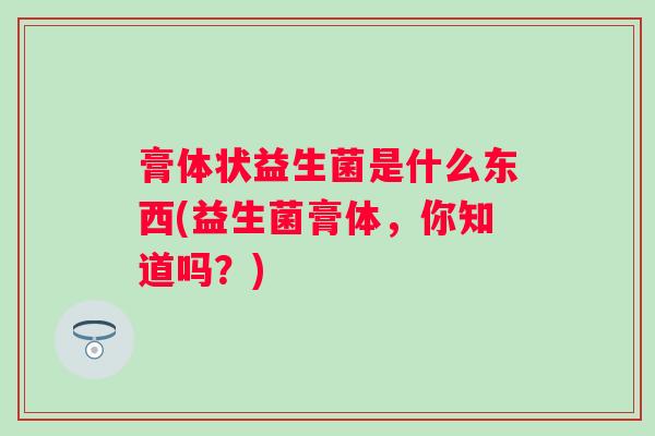 膏体状益生菌是什么东西(益生菌膏体,你知道吗?) 膏体状益生菌是什么东西(益生菌膏体,你知道吗?)