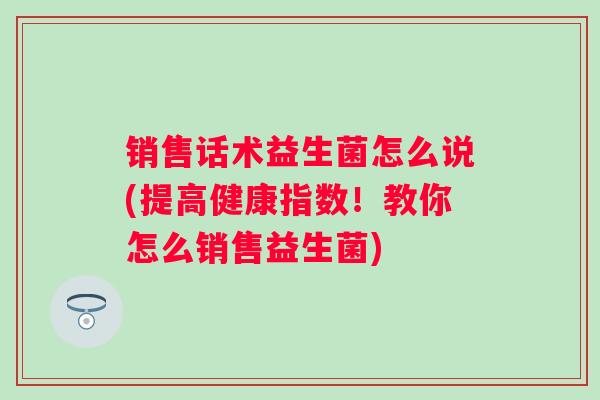 销售话术益生菌怎么说(提高健康指数!教你怎么销售益生菌) 销售话术益生菌怎么说(提高健康指数!教你怎么销售益生菌)