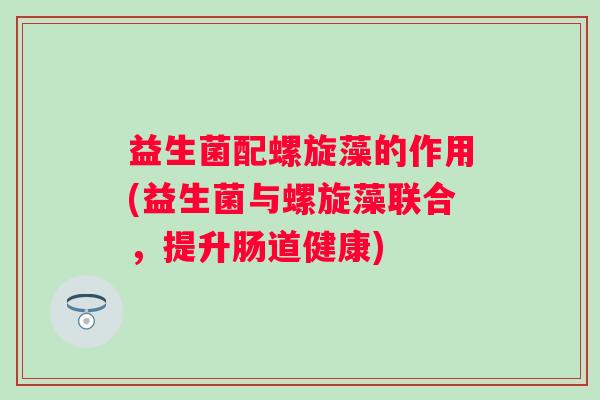 益生菌配螺旋藻的作用(益生菌与螺旋藻联合,提升肠道健康) 益生菌配螺旋藻的作用(益生菌与螺旋藻联合,提升肠道健康)