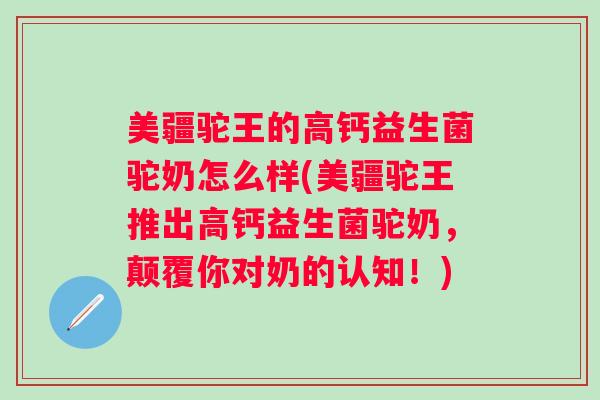 美疆驼王的高钙益生菌驼奶怎么样(美疆驼王推出高钙益生菌驼奶,颠覆你对奶的认知!) 美疆驼王的高钙益生菌驼奶怎么样(美疆驼王推出高钙益生菌驼奶,颠覆你对奶的认知!)