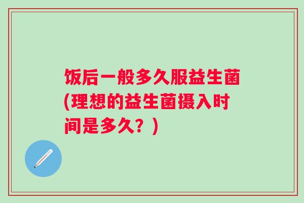 饭后一般多久服益生菌(理想的益生菌摄入时间是多久?) 饭后一般多久服益生菌(理想的益生菌摄入时间是多久?)