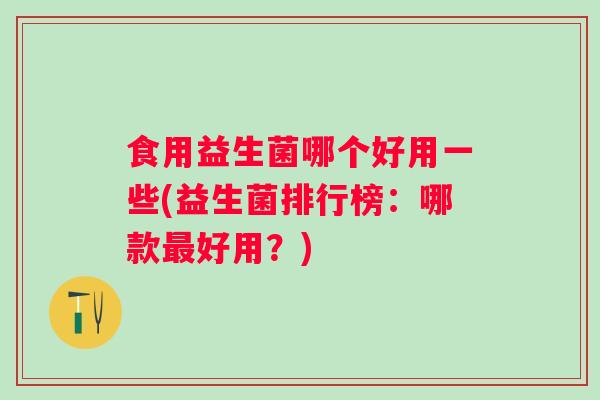 食用益生菌哪个好用一些(益生菌排行榜：哪款好用？)