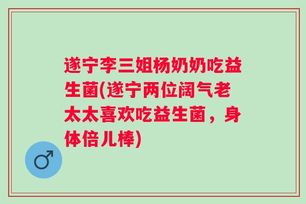 遂宁李三姐杨奶奶吃益生菌(遂宁两位阔气老太太喜欢吃益生菌,身体倍儿棒) 遂宁李三姐杨奶奶吃益生菌(遂宁两位阔气老太太喜欢吃益生菌,身体倍儿棒)