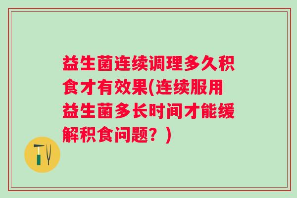 益生菌连续调理多久积食才有效果(连续服用益生菌多长时间才能缓解积食问题？)