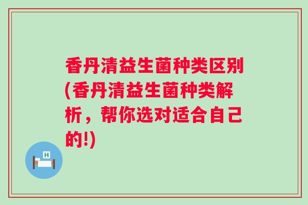 香丹清益生菌种类区别(香丹清益生菌种类解析,帮你选对适合自己的!) 香丹清益生菌种类区别(香丹清益生菌种类解析,帮你选对适合自己的!)