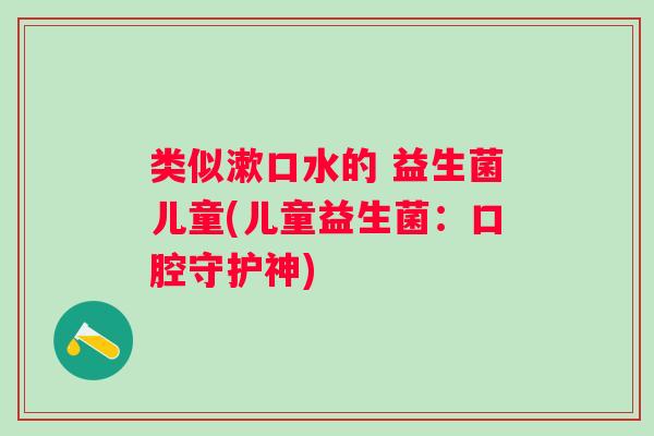 类似漱口水的 益生菌儿童(儿童益生菌:口腔守护神) 类似漱口水的 益生菌儿童(儿童益生菌:口腔守护神)