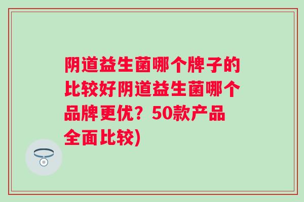 益生菌哪个牌子的比较好益生菌哪个品牌更优？50款产品全面比较)