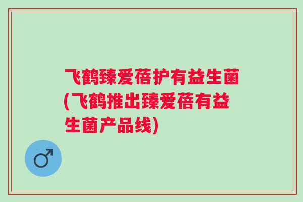 飞鹤臻爱蓓护有益生菌(飞鹤推出臻爱蓓有益生菌产品线)