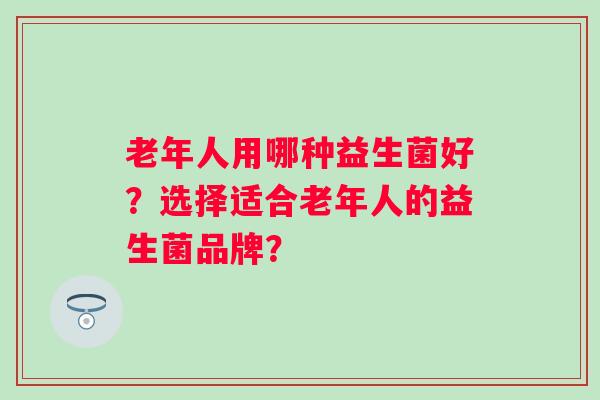 老年人用哪种益生菌好?选择适合老年人的益生菌品牌? 老年人用哪种益生菌好?选择适合老年人的益生菌品牌?