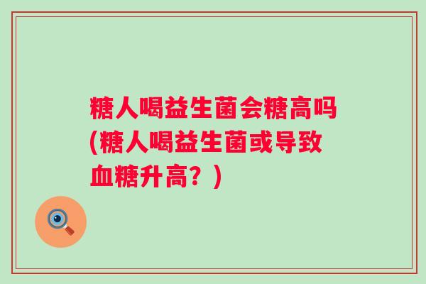 糖人喝益生菌会糖高吗(糖人喝益生菌或导致升高?) 糖人喝益生菌会糖高吗(糖人喝益生菌或导致升高?)