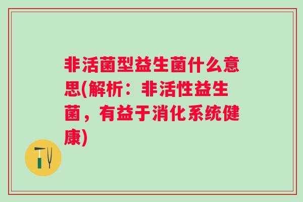 非活菌型益生菌什么意思(解析:非活性益生菌,有益于消化系统健康) 非活菌型益生菌什么意思(解析:非活性益生菌,有益于消化系统健康)