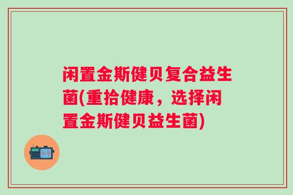 闲置金斯健贝复合益生菌(重拾健康,选择闲置金斯健贝益生菌) 闲置金斯健贝复合益生菌(重拾健康,选择闲置金斯健贝益生菌)