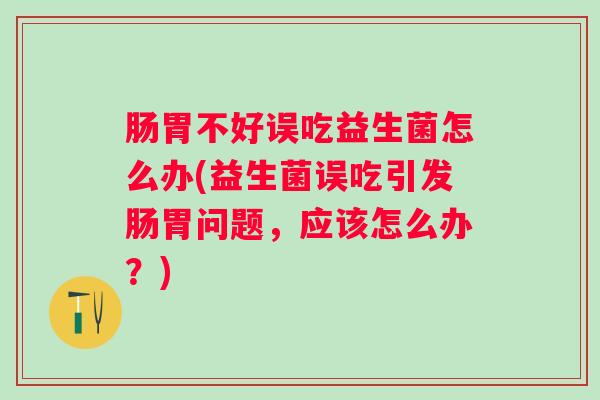 肠胃不好误吃益生菌怎么办(益生菌误吃引发肠胃问题,应该怎么办?) 肠胃不好误吃益生菌怎么办(益生菌误吃引发肠胃问题,应该怎么办?)