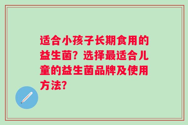 适合小孩子长期食用的益生菌?选择适合儿童的益生菌品牌及使用方法? 适合小孩子长期食用的益生菌?选择适合儿童的益生菌品牌及使用方法?