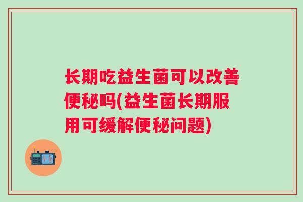 长期吃益生菌可以改善吗(益生菌长期服用可缓解问题) 长期吃益生菌可以改善吗(益生菌长期服用可缓解问题)