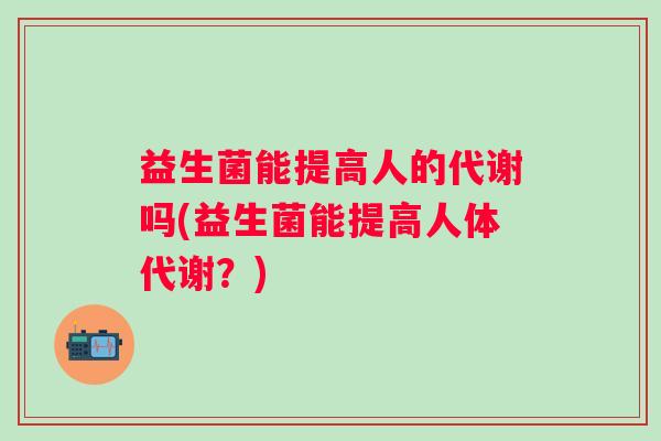 益生菌能提高人的代谢吗(益生菌能提高人体代谢?) 益生菌能提高人的代谢吗(益生菌能提高人体代谢?)