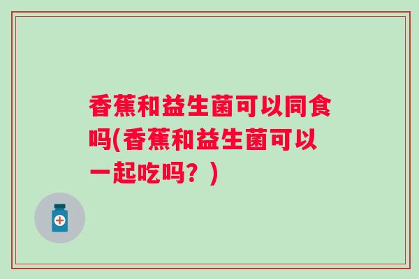 香蕉和益生菌可以同食吗(香蕉和益生菌可以一起吃吗?) 香蕉和益生菌可以同食吗(香蕉和益生菌可以一起吃吗?)