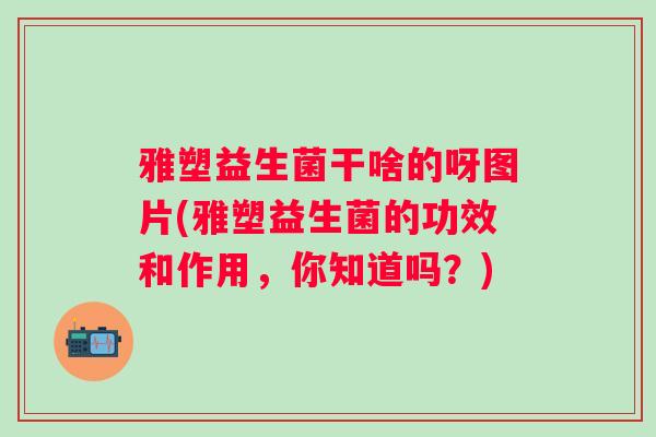 雅塑益生菌干啥的呀图片(雅塑益生菌的功效和作用,你知道吗?) 雅塑益生菌干啥的呀图片(雅塑益生菌的功效和作用,你知道吗?)