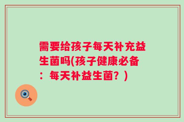 需要给孩子每天补充益生菌吗(孩子健康必备:每天补益生菌?) 需要给孩子每天补充益生菌吗(孩子健康必备:每天补益生菌?)