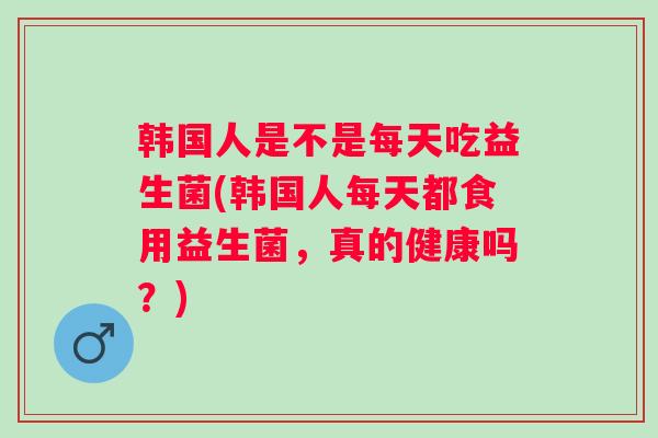 韩国人是不是每天吃益生菌(韩国人每天都食用益生菌，真的健康吗？)